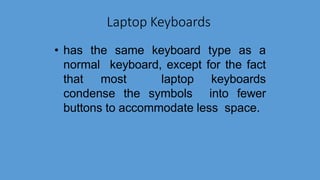 Laptop Keyboards
• has the same keyboard type as a
normal keyboard, except for the fact
that most laptop keyboards
condense the symbols into fewer
buttons to accommodate less space.
 