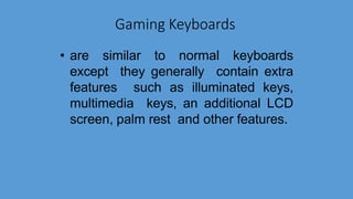 Gaming Keyboards
• are similar to normal keyboards
except they generally contain extra
features such as illuminated keys,
multimedia keys, an additional LCD
screen, palm rest and other features.
 