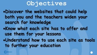 Objectives
Discover the websites that could help
both you and the teachers widen your
search for knowledge
Know what each site has to offer and
use them for your lessons
Understand how to use each site as tools
to further your education
 
