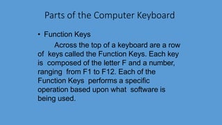 Parts of the Computer Keyboard
• Function Keys
Across the top of a keyboard are a row
of keys called the Function Keys. Each key
is composed of the letter F and a number,
ranging from F1 to F12. Each of the
Function Keys performs a specific
operation based upon what software is
being used.
 