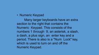 • Numeric Keypad
Many larger keyboards have an extra
section to the right that contains the
Numeric Keypad. This consists of the
numbers 1 through 9, an asterisk, a slash,
a dash, a plus sign, an enter key and a
period. There is also is a "Num Lock" key,
which is used to turn on and off the
Numeric Keypad.
 