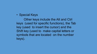 • Special Keys
Other keys include the Alt and Ctrl
keys (used for specific functions), the Tab
key (used to insert the cursor) and the
Shift key (used to make capital letters or
symbols that are located on the number
keys).
 