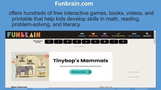 Funbrain.com
offers hundreds of free interactive games, books, videos, and
printable that help kids develop skills in math, reading,
problem-solving, and literacy.
 