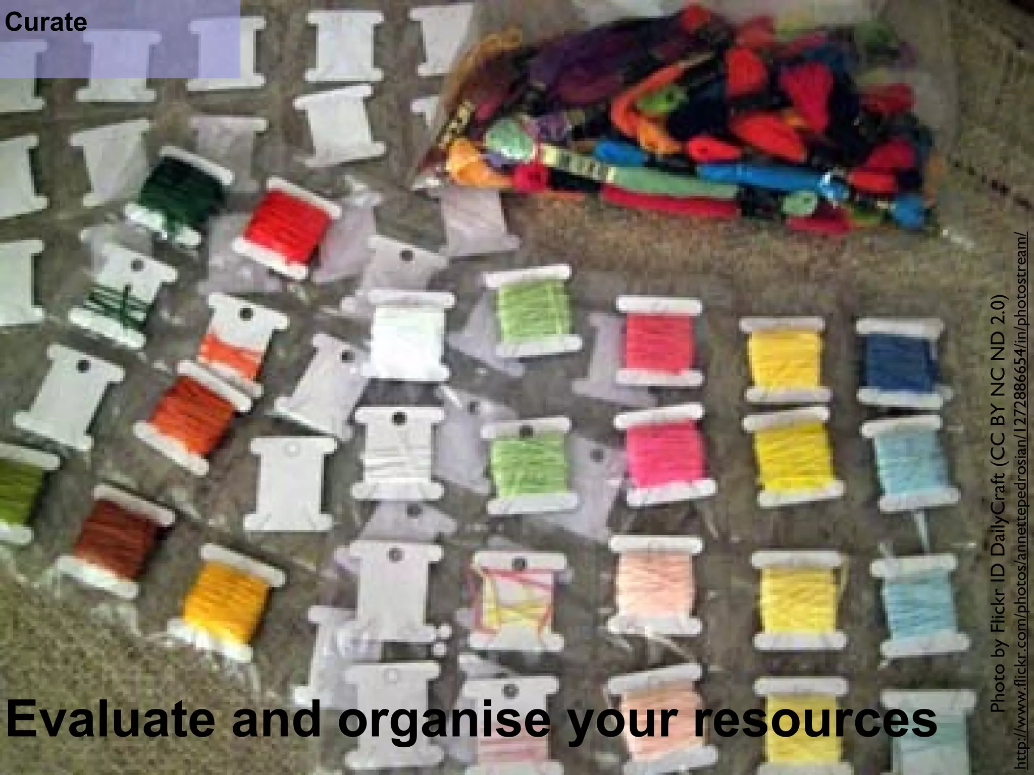 Evaluate and organise your resources 
Curate 
Photo by Flickr ID DailyCraft (CC BY NC ND 2.0) 
http://www.flickr.com/photos/annettepedrosian/1272886654/in/photostream/ 
 