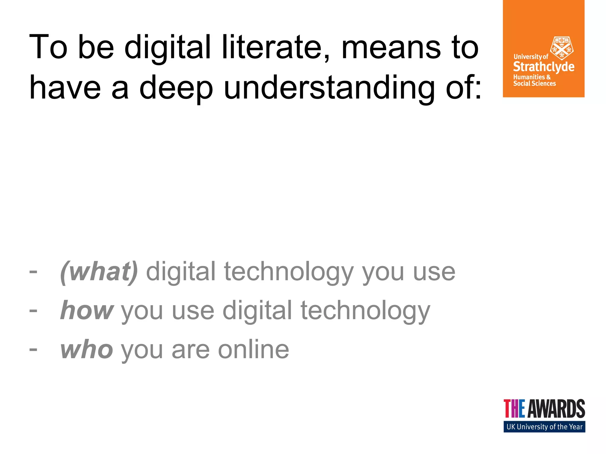 To be digital literate, means to 
have a deep understanding of: 
- (what) digital technology you use 
- how you use digital technology 
- who you are online 
 