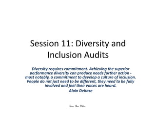 Session 11: Diversity and
Inclusion Audits
Diversity requires commitment. Achieving the superior
performance diversity can produce needs further action -
most notably, a commitment to develop a culture of inclusion.
People do not just need to be different, they need to be fully
involved and feel their voices are heard.
Alain Dehaze
 