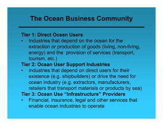 The Ocean Business Community

Tier 1: Direct Ocean Users
• I d t i th t depend on th ocean f the
   Industries that d      d     the        for th
   extraction or production of goods (living, non-living,
   energy) and the p
         gy)          provision of services ((transport,
                                                   p
   tourism, etc.)
Tier 2: Ocean User Support Industries
• Industries that depend on direct users for their
   existence (e.g. shipbuilders) or drive the need for
   ocean industry (e.g. extractors, manufacturers,
   retailers th t transport materials or products by sea)
      t il   that t       t    t i l         d t b       )
Tier 3: Ocean Use “Infrastructure” Providers
• Financial, insurance, legal and other services that
                            g
   enable ocean industries to operate
 
