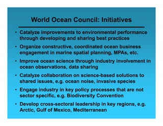 World Ocean Council: Initiatives
• Catalyze improvements to environmental performance
  through developing and sharing best practices
• Organize constructive, coordinated ocean business
  engagement in marine spatial planning, MPAs, etc.
    g g                   p    p      g
• Improve ocean science through industry involvement in
  ocean observations, data sharing
• Catalyze collaboration on science-based solutions to
  shared issues, e.g. ocean noise, invasive species
• Engage industry in key policy processes that are not
  sector specific, e.g. Biodiversity Convention
• D
  Develop cross-sectoral leadership in key regions, e.g.
       l             t    l l d hi i k        i
  Arctic, Gulf of Mexico, Mediterranean
 
