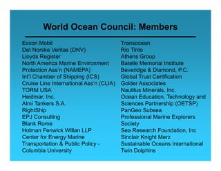 World Ocean Council: Members
Exxon Mobil                              Transocean
Det Norske Veritas (DNV)                 Rio Tinto
Lloyds Register                          Athens Group
North America Marine Environment         Batelle Memorial Institute
Protection Ass’n (NAMEPA)                Beveridge & Diamond, P.C.
Int’l Chamber f Shi i
I t’l Ch b of Shipping (ICS)             Global T t C tifi ti
                                         Gl b l Trust Certification
Cruise Line International Ass’n (CLIA)   Golder Associates
TORM USA                                 Nautilus Minerals, Inc.
Heidmar, Inc
Heidmar Inc.                             Ocean Education Technology and
                                                 Education,
Almi Tankers S.A.                        Sciences Partnership (OETSP)
RightShip                                PanGeo Subsea
EPJ Consulting                           Professional Marine Explorers
Blank Rome                               Society
Holman Fenwick Willan LLP                Sea Research Foundation, Inc
Center for Energy Marine
                gy                       Sinclair Knight Merz
                                                     g
Transportation & Public Policy -         Sustainable Oceans International
Columbia University                      Twin Dolphins
 
