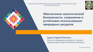 Обеспечение экологической
безопасности, сохранение и
устойчивое использование
природных ресурсов
МИНИСТЕРСТВО ПРИРОДНЫХ РЕСУРСОВ И ОХРАНЫ ОКРУЖАЮЩЕЙ СРЕДЫ
РЕСПУБЛИКИ БЕЛАРУСЬ
Худык Андрей Павлович,
Министр природных ресурсов и охраны
окружающей среды Республики Беларусь
24 января 2019 года
 