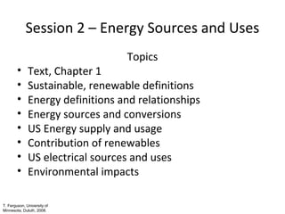 Session 2 – Energy Sources and Uses
•
•
•
•
•
•
•
•

Topics

Text, Chapter 1
Sustainable, renewable definitions
Energy definitions and relationships
Energy sources and conversions
US Energy supply and usage
Contribution of renewables
US electrical sources and uses
Environmental impacts

T. Ferguson, University of
Minnesota, Duluth, 2008.

 