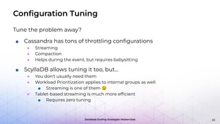 Database Scaling Strategies Masterclass
Conﬁguration Tuning
Tune the problem away?
■ Cassandra has tons of throttling conﬁgurations
● Streaming
● Compaction
● Helps during the event, but requires babysitting
■ ScyllaDB allows tuning it too, but…
● You don't usually need them
● Workload Prioritization applies to internal groups as well
■ Streaming is one of them 😉
● Tablet-based streaming is much more efﬁcient
■ Requires zero tuning
22
 
