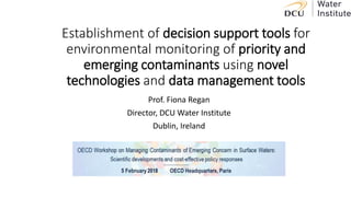 Establishment of decision support tools for
environmental monitoring of priority and
emerging contaminants using novel
technologies and data management tools
Prof. Fiona Regan
Director, DCU Water Institute
Dublin, Ireland
 