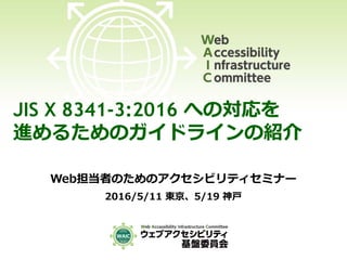 JIS X 8341-3:2016 への対応を
進めるためのガイドラインの紹介
Web担当者のためのアクセシビリティセミナー
2016/5/11 東京、5/19 神戸
 