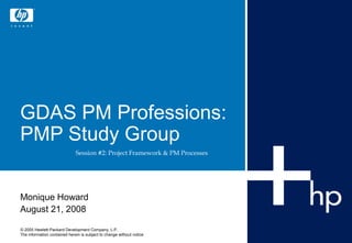 GDAS PM Professions:
PMP Study Group
                              Session #2: Project Framework & PM Processes




Monique Howard
August 21, 2008

© 2005 Hewlett-Packard Development Company, L.P.
The information contained herein is subject to change without notice
 