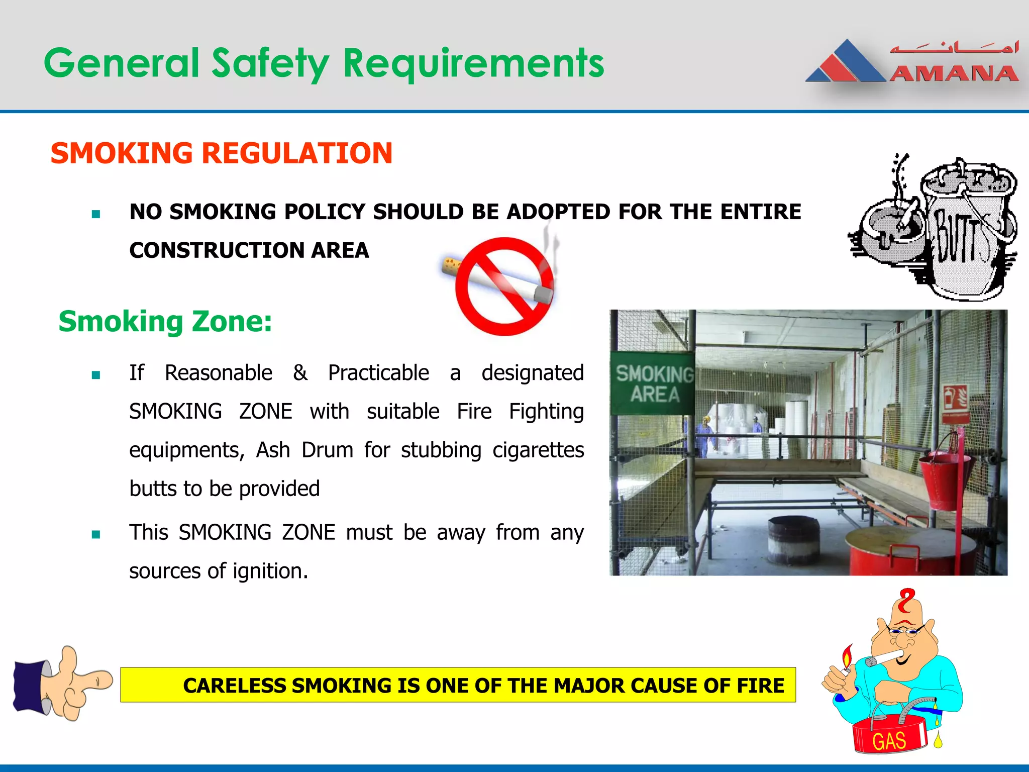 General Safety Requirements
SMOKING REGULATION
 NO SMOKING POLICY SHOULD BE ADOPTED FOR THE ENTIRE
CONSTRUCTION AREA
Smoking Zone:
 If Reasonable & Practicable a designated
SMOKING ZONE with suitable Fire Fighting
equipments, Ash Drum for stubbing cigarettes
butts to be provided
 This SMOKING ZONE must be away from any
sources of ignition.
CARELESS SMOKING IS ONE OF THE MAJOR CAUSE OF FIRE
 