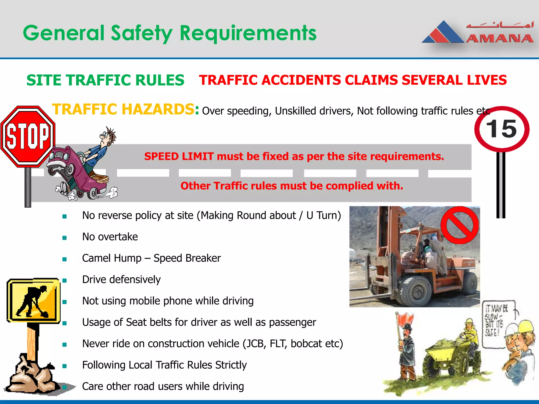 General Safety Requirements
SITE TRAFFIC RULES
SPEED LIMIT must be fixed as per the site requirements.
TRAFFIC HAZARDS:
TRAFFIC ACCIDENTS CLAIMS SEVERAL LIVES
 No reverse policy at site (Making Round about / U Turn)
 No overtake
 Camel Hump – Speed Breaker
 Drive defensively
 Not using mobile phone while driving
 Usage of Seat belts for driver as well as passenger
 Never ride on construction vehicle (JCB, FLT, bobcat etc)
 Following Local Traffic Rules Strictly
 Care other road users while driving
Other Traffic rules must be complied with.
Over speeding, Unskilled drivers, Not following traffic rules etc
 