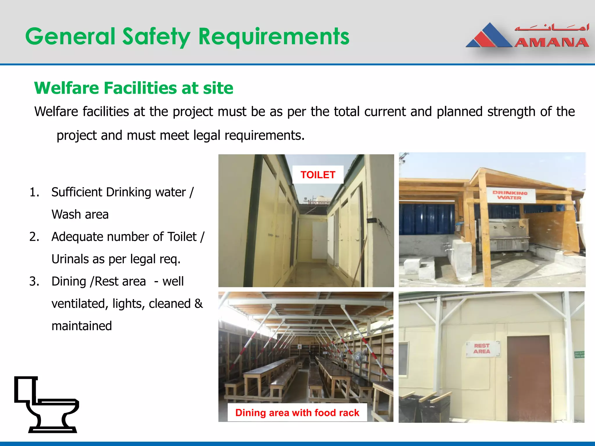 General Safety Requirements
Welfare Facilities at site
1. Sufficient Drinking water /
Wash area
2. Adequate number of Toilet /
Urinals as per legal req.
3. Dining /Rest area - well
ventilated, lights, cleaned &
maintained
TOILET
Dining area with food rack
Welfare facilities at the project must be as per the total current and planned strength of the
project and must meet legal requirements.
 