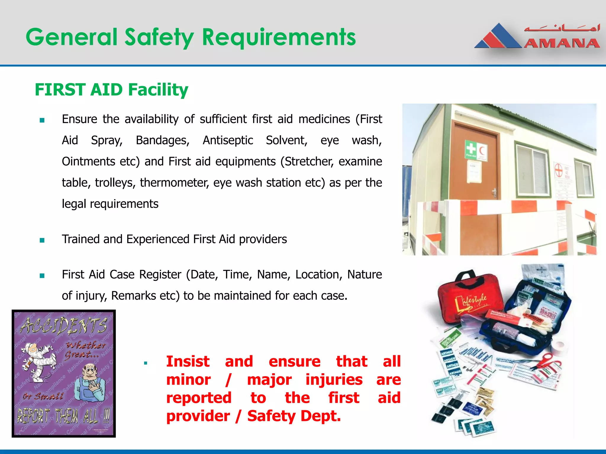 General Safety Requirements
FIRST AID Facility
 Ensure the availability of sufficient first aid medicines (First
Aid Spray, Bandages, Antiseptic Solvent, eye wash,
Ointments etc) and First aid equipments (Stretcher, examine
table, trolleys, thermometer, eye wash station etc) as per the
legal requirements
 Trained and Experienced First Aid providers
 First Aid Case Register (Date, Time, Name, Location, Nature
of injury, Remarks etc) to be maintained for each case.
 Insist and ensure that all
minor / major injuries are
reported to the first aid
provider / Safety Dept.
 