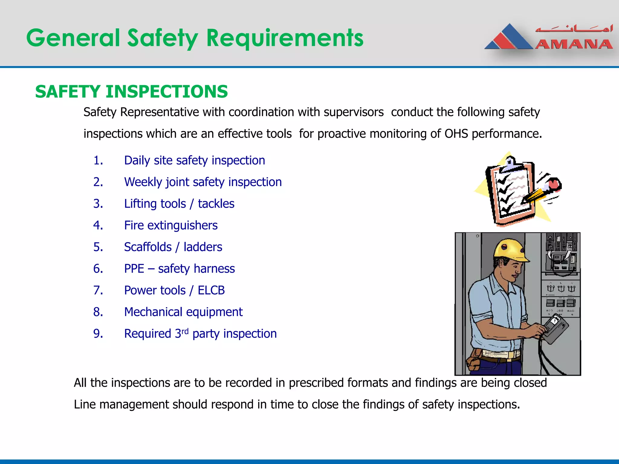 General Safety Requirements
1. Daily site safety inspection
2. Weekly joint safety inspection
3. Lifting tools / tackles
4. Fire extinguishers
5. Scaffolds / ladders
6. PPE – safety harness
7. Power tools / ELCB
8. Mechanical equipment
9. Required 3rd party inspection
SAFETY INSPECTIONS
Safety Representative with coordination with supervisors conduct the following safety
inspections which are an effective tools for proactive monitoring of OHS performance.
All the inspections are to be recorded in prescribed formats and findings are being closed
Line management should respond in time to close the findings of safety inspections.
 