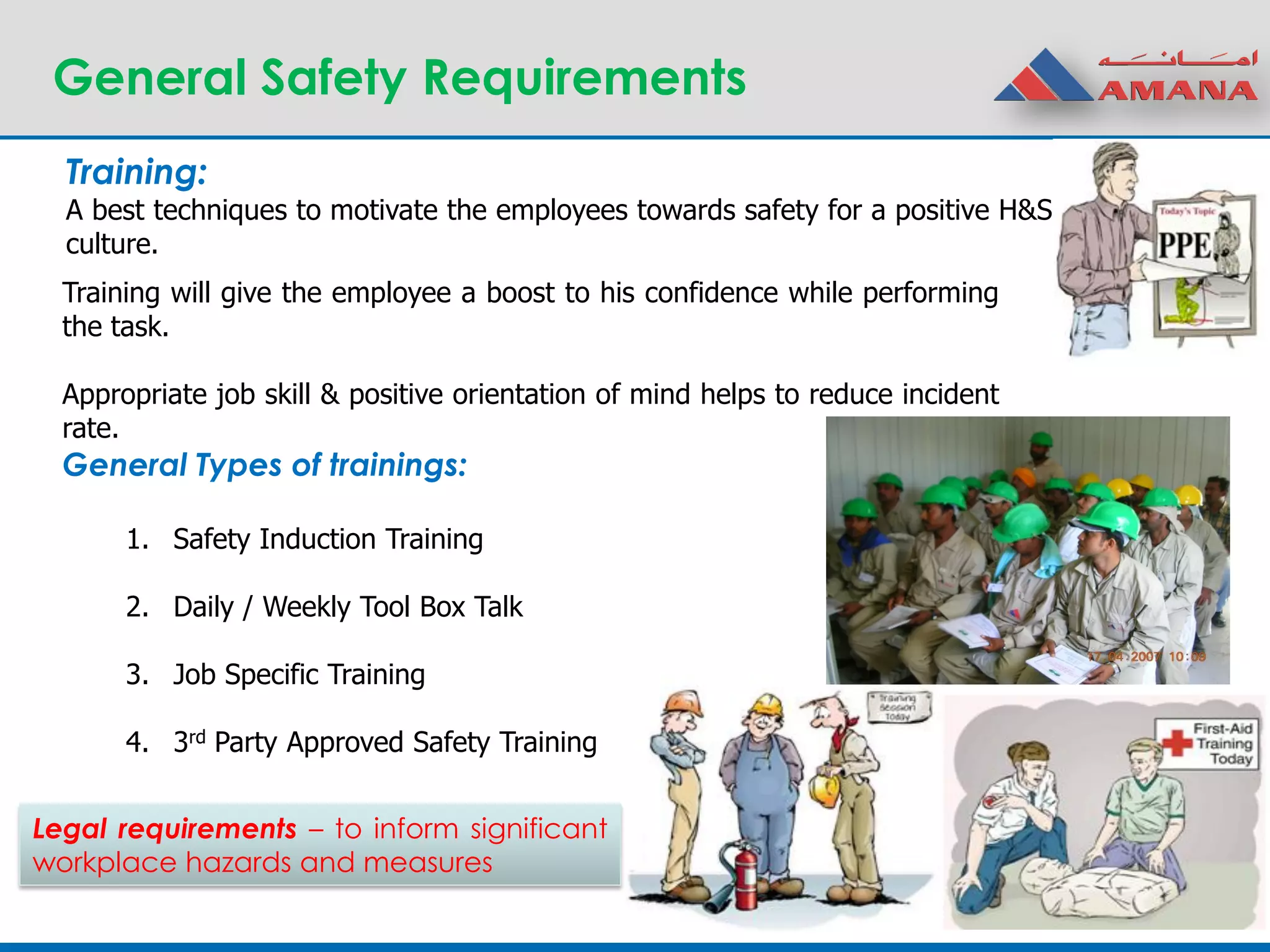 General Safety Requirements
Training:
A best techniques to motivate the employees towards safety for a positive H&S
culture.
General Types of trainings:
1. Safety Induction Training
2. Daily / Weekly Tool Box Talk
3. Job Specific Training
4. 3rd Party Approved Safety Training
Training will give the employee a boost to his confidence while performing
the task.
Appropriate job skill & positive orientation of mind helps to reduce incident
rate.
Legal requirements – to inform significant
workplace hazards and measures
 