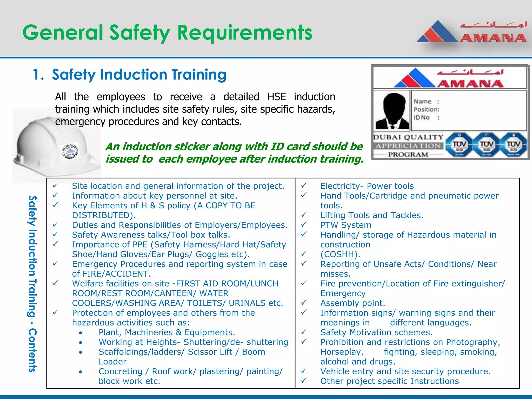 General Safety Requirements
1. Safety Induction Training
 Site location and general information of the project.
 Information about key personnel at site.
 Key Elements of H & S policy (A COPY TO BE
DISTRIBUTED).
 Duties and Responsibilities of Employers/Employees.
 Safety Awareness talks/Tool box talks.
 Importance of PPE (Safety Harness/Hard Hat/Safety
Shoe/Hand Gloves/Ear Plugs/ Goggles etc).
 Emergency Procedures and reporting system in case
of FIRE/ACCIDENT.
 Welfare facilities on site -FIRST AID ROOM/LUNCH
ROOM/REST ROOM/CANTEEN/ WATER
COOLERS/WASHING AREA/ TOILETS/ URINALS etc.
 Protection of employees and others from the
hazardous activities such as:
 Plant, Machineries & Equipments.
 Working at Heights- Shuttering/de- shuttering
 Scaffoldings/ladders/ Scissor Lift / Boom
Loader
 Concreting / Roof work/ plastering/ painting/
block work etc.
 Electricity- Power tools
 Hand Tools/Cartridge and pneumatic power
tools.
 Lifting Tools and Tackles.
 PTW System
 Handling/ storage of Hazardous material in
construction
 (COSHH).
 Reporting of Unsafe Acts/ Conditions/ Near
misses.
 Fire prevention/Location of Fire extinguisher/
Emergency
 Assembly point.
 Information signs/ warning signs and their
meanings in different languages.
 Safety Motivation schemes.
 Prohibition and restrictions on Photography,
Horseplay, fighting, sleeping, smoking,
alcohol and drugs.
 Vehicle entry and site security procedure.
 Other project specific Instructions
SafetyInductionTraining-Contents
All the employees to receive a detailed HSE induction
training which includes site safety rules, site specific hazards,
emergency procedures and key contacts.
An induction sticker along with ID card should be
issued to each employee after induction training.
 