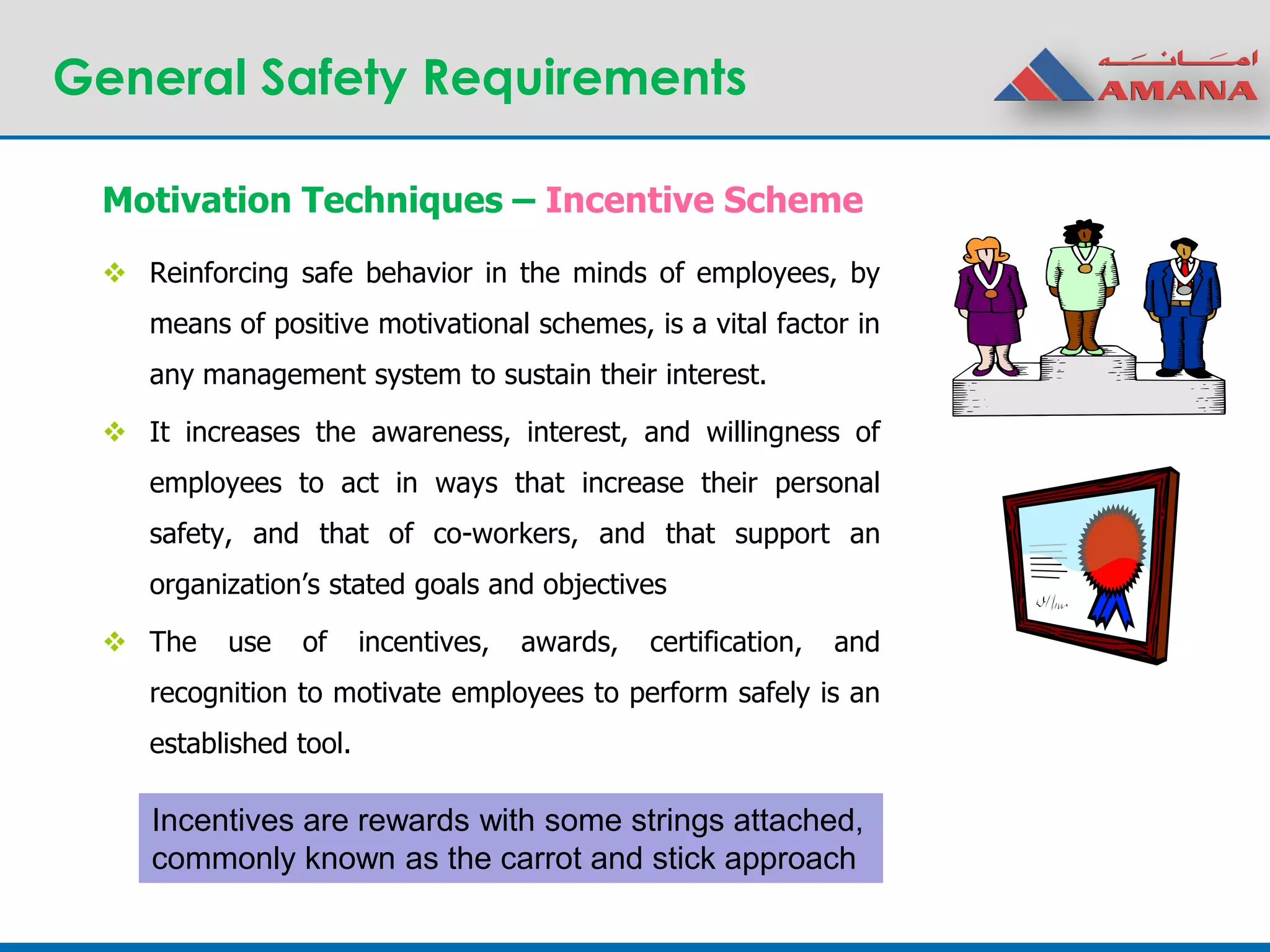 General Safety Requirements
 Reinforcing safe behavior in the minds of employees, by
means of positive motivational schemes, is a vital factor in
any management system to sustain their interest.
 It increases the awareness, interest, and willingness of
employees to act in ways that increase their personal
safety, and that of co-workers, and that support an
organization’s stated goals and objectives
 The use of incentives, awards, certification, and
recognition to motivate employees to perform safely is an
established tool.
Motivation Techniques – Incentive Scheme
Incentives are rewards with some strings attached,
commonly known as the carrot and stick approach
 