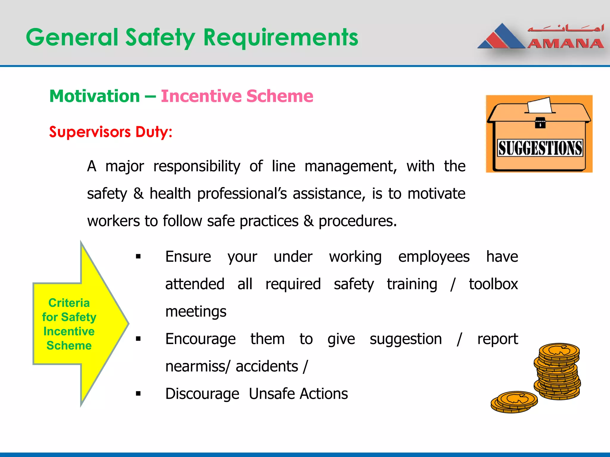 General Safety Requirements
A major responsibility of line management, with the
safety & health professional’s assistance, is to motivate
workers to follow safe practices & procedures.
Motivation – Incentive Scheme
Supervisors Duty:
 Ensure your under working employees have
attended all required safety training / toolbox
meetings
 Encourage them to give suggestion / report
nearmiss/ accidents /
 Discourage Unsafe Actions
Criteria
for Safety
Incentive
Scheme
 
