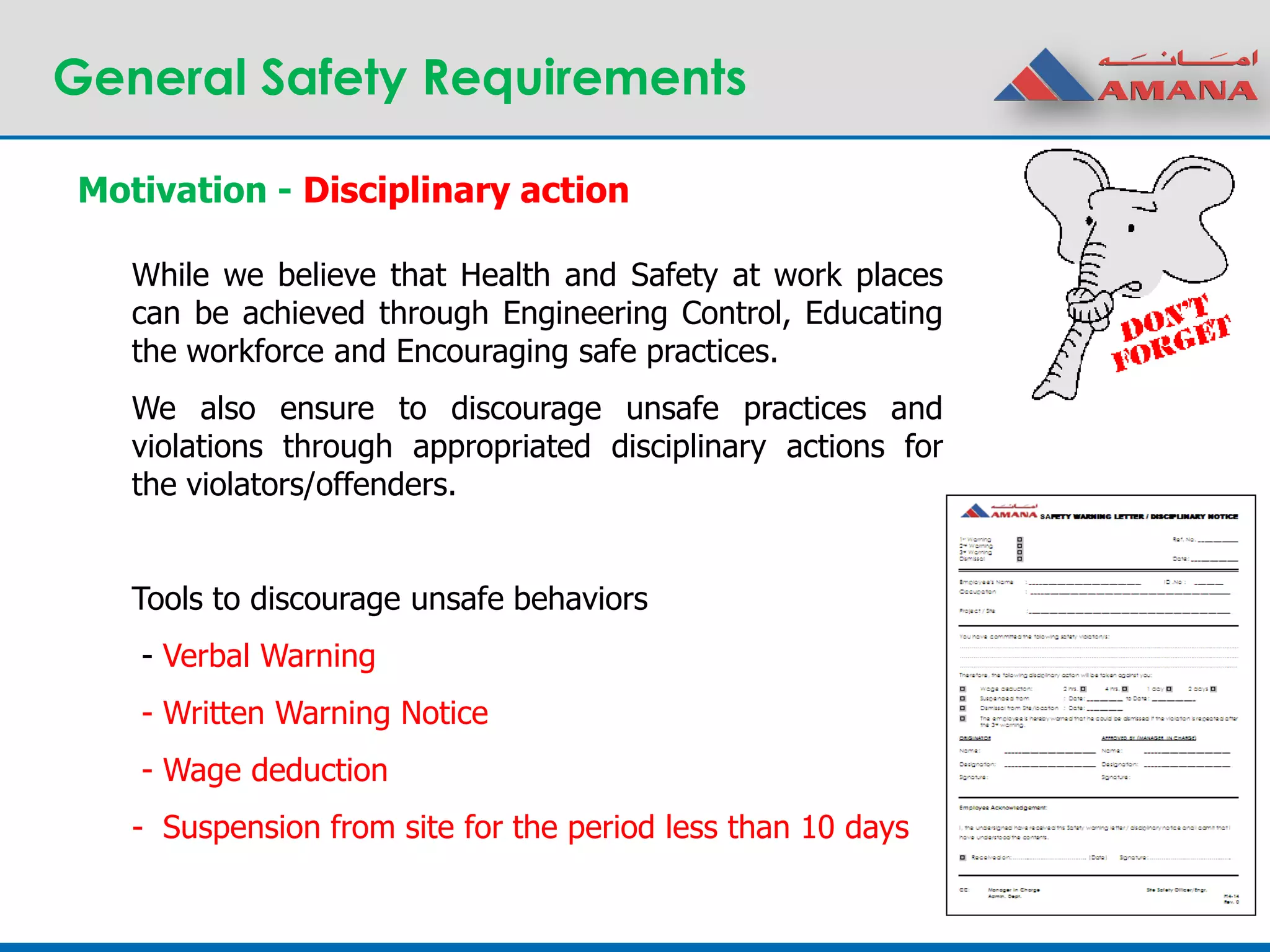 General Safety Requirements
While we believe that Health and Safety at work places
can be achieved through Engineering Control, Educating
the workforce and Encouraging safe practices.
We also ensure to discourage unsafe practices and
violations through appropriated disciplinary actions for
the violators/offenders.
Tools to discourage unsafe behaviors
- Verbal Warning
- Written Warning Notice
- Wage deduction
- Suspension from site for the period less than 10 days
Motivation - Disciplinary action
 