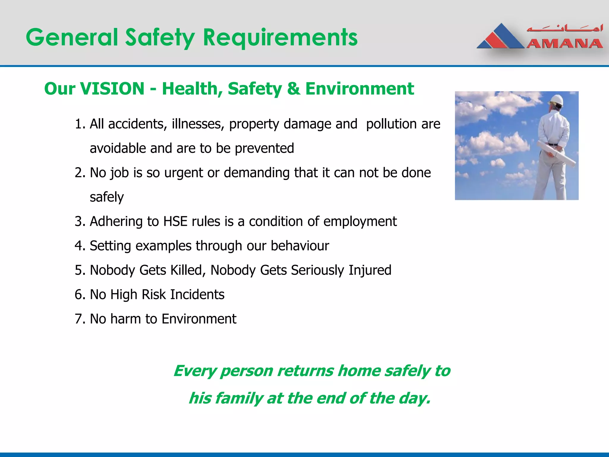 General Safety Requirements
Our VISION - Health, Safety & Environment
1. All accidents, illnesses, property damage and pollution are
avoidable and are to be prevented
2. No job is so urgent or demanding that it can not be done
safely
3. Adhering to HSE rules is a condition of employment
4. Setting examples through our behaviour
5. Nobody Gets Killed, Nobody Gets Seriously Injured
6. No High Risk Incidents
7. No harm to Environment
Every person returns home safely to
his family at the end of the day.
 