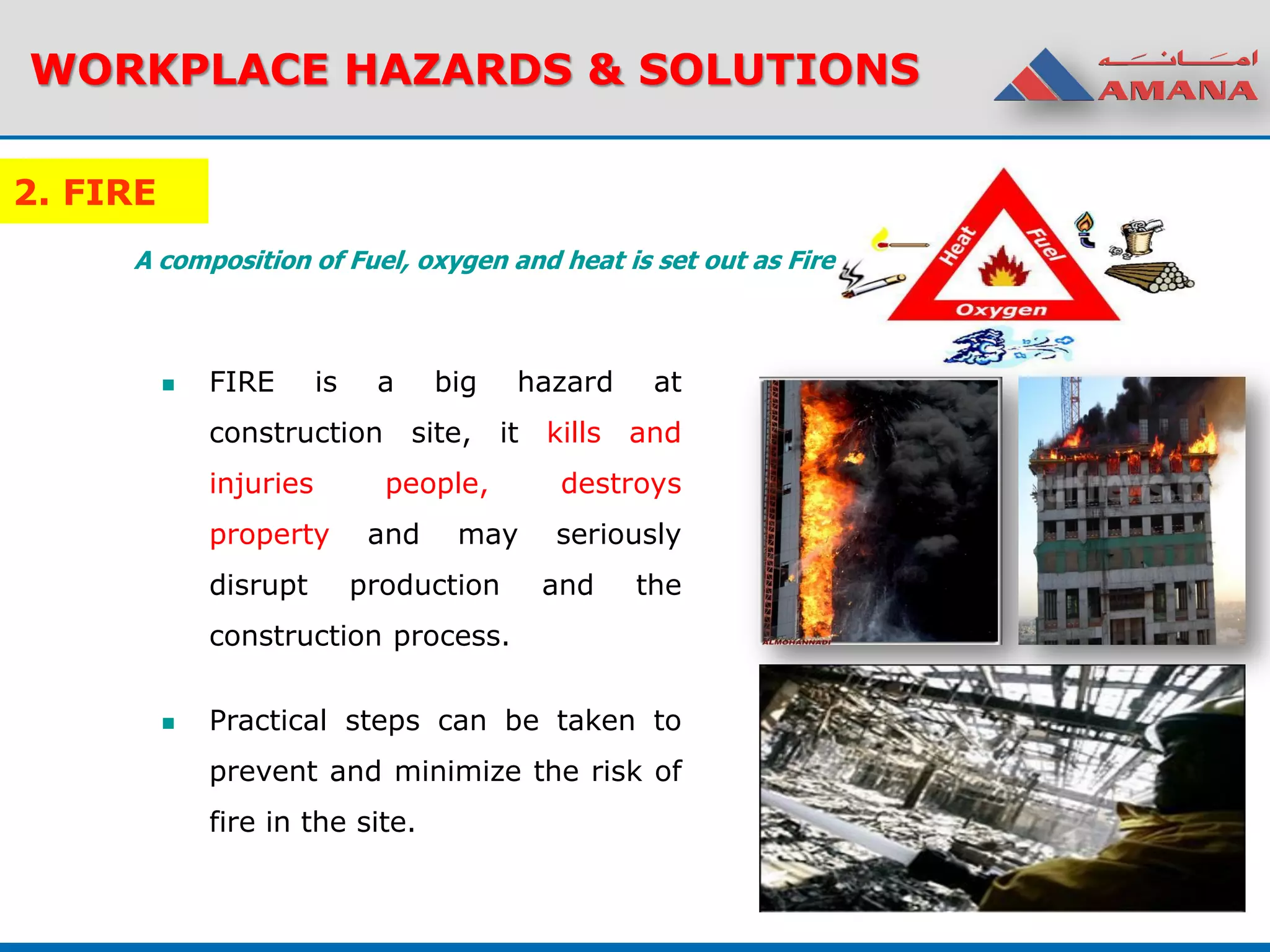 2. FIRE
 FIRE is a big hazard at
construction site, it kills and
injuries people, destroys
property and may seriously
disrupt production and the
construction process.
 Practical steps can be taken to
prevent and minimize the risk of
fire in the site.
WORKPLACE HAZARDS & SOLUTIONS
A composition of Fuel, oxygen and heat is set out as Fire
 