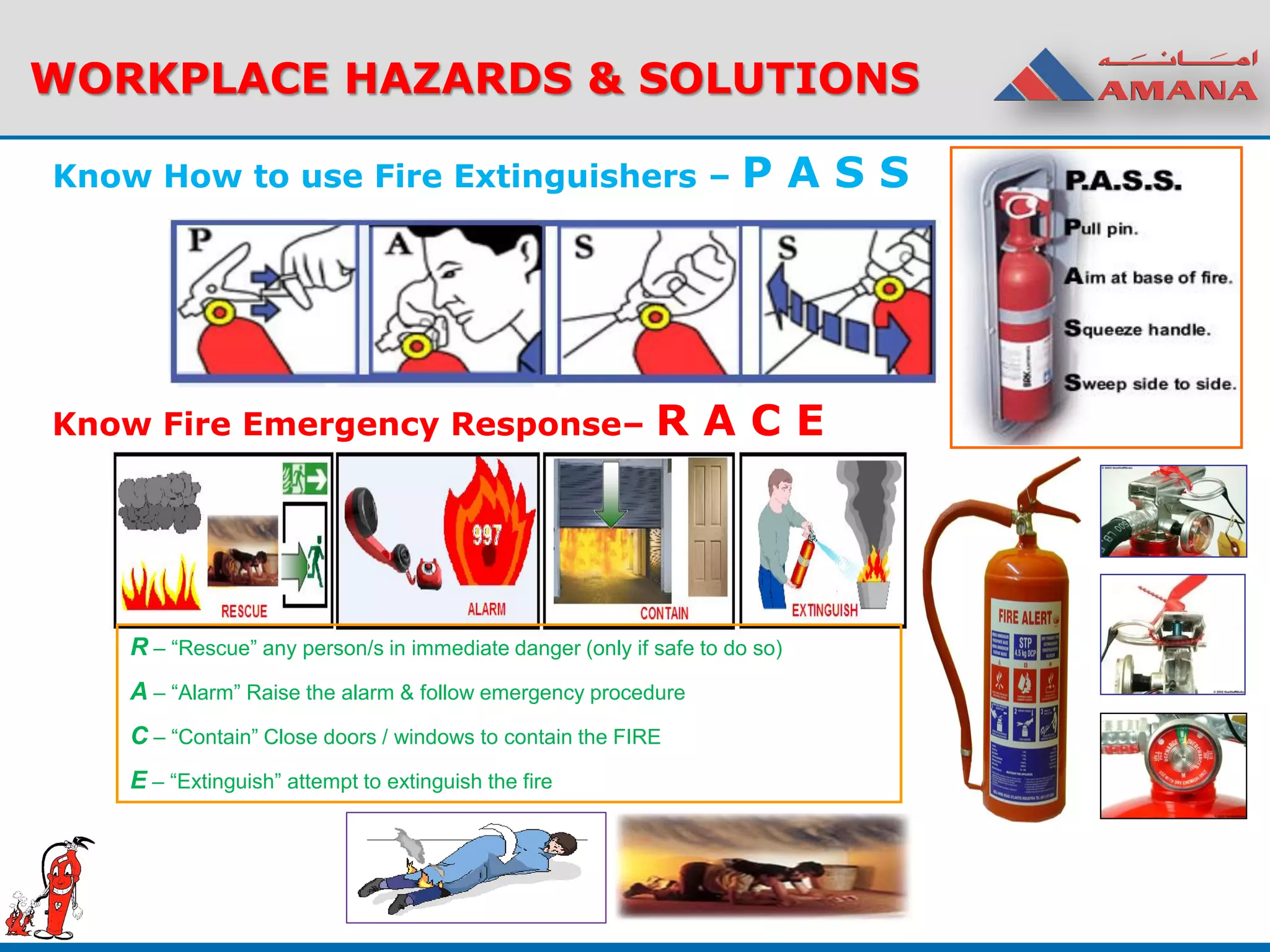 Know How to use Fire Extinguishers – P A S S
WORKPLACE HAZARDS & SOLUTIONS
Know Fire Emergency Response– R A C E
R – “Rescue” any person/s in immediate danger (only if safe to do so)
A – “Alarm” Raise the alarm & follow emergency procedure
C – “Contain” Close doors / windows to contain the FIRE
E – “Extinguish” attempt to extinguish the fire
 