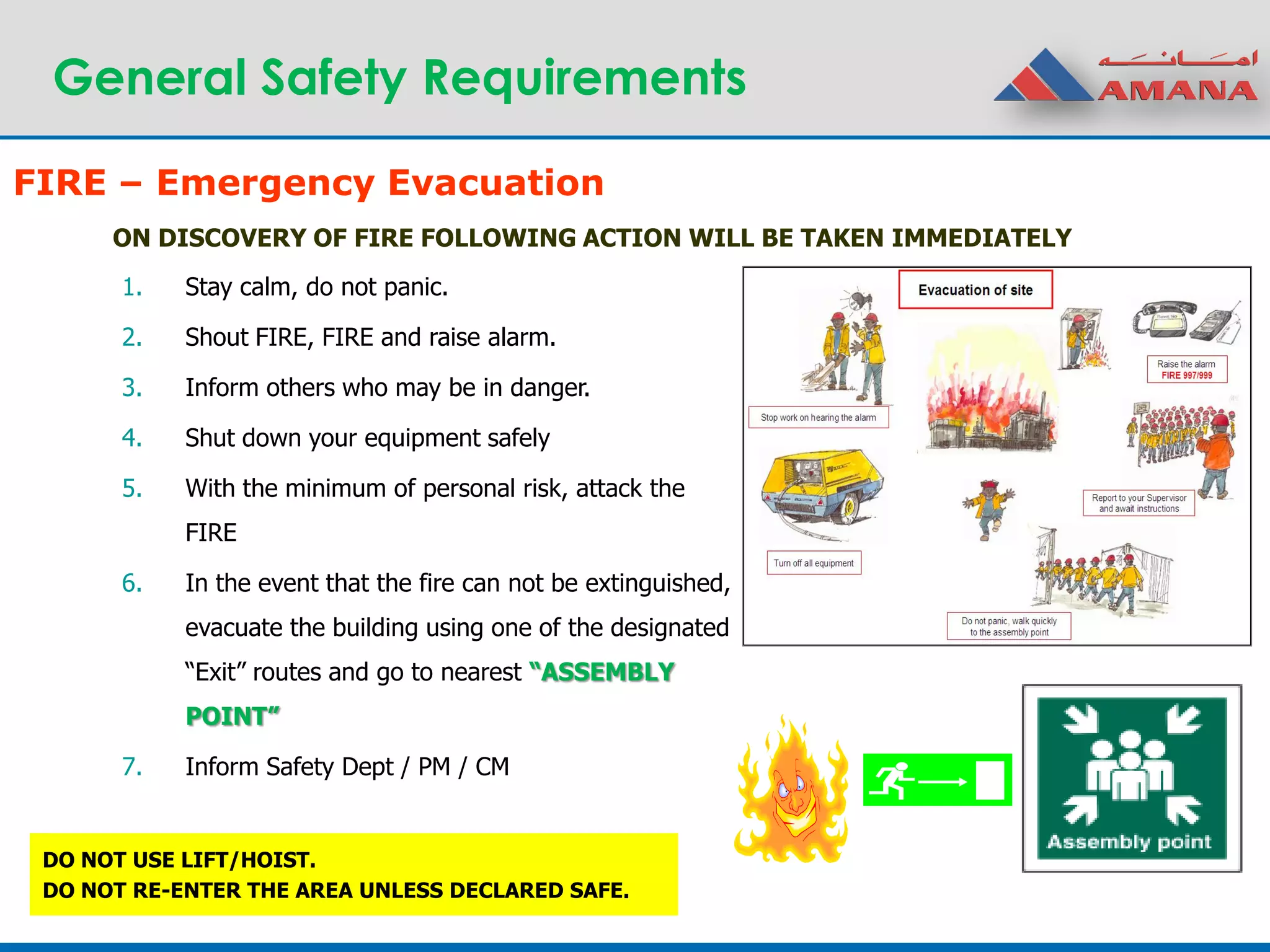 General Safety Requirements
ON DISCOVERY OF FIRE FOLLOWING ACTION WILL BE TAKEN IMMEDIATELY
1. Stay calm, do not panic.
2. Shout FIRE, FIRE and raise alarm.
3. Inform others who may be in danger.
4. Shut down your equipment safely
5. With the minimum of personal risk, attack the
FIRE
6. In the event that the fire can not be extinguished,
evacuate the building using one of the designated
“Exit” routes and go to nearest “ASSEMBLY
POINT”
7. Inform Safety Dept / PM / CM
DO NOT USE LIFT/HOIST.
DO NOT RE-ENTER THE AREA UNLESS DECLARED SAFE.
FIRE – Emergency Evacuation
 
