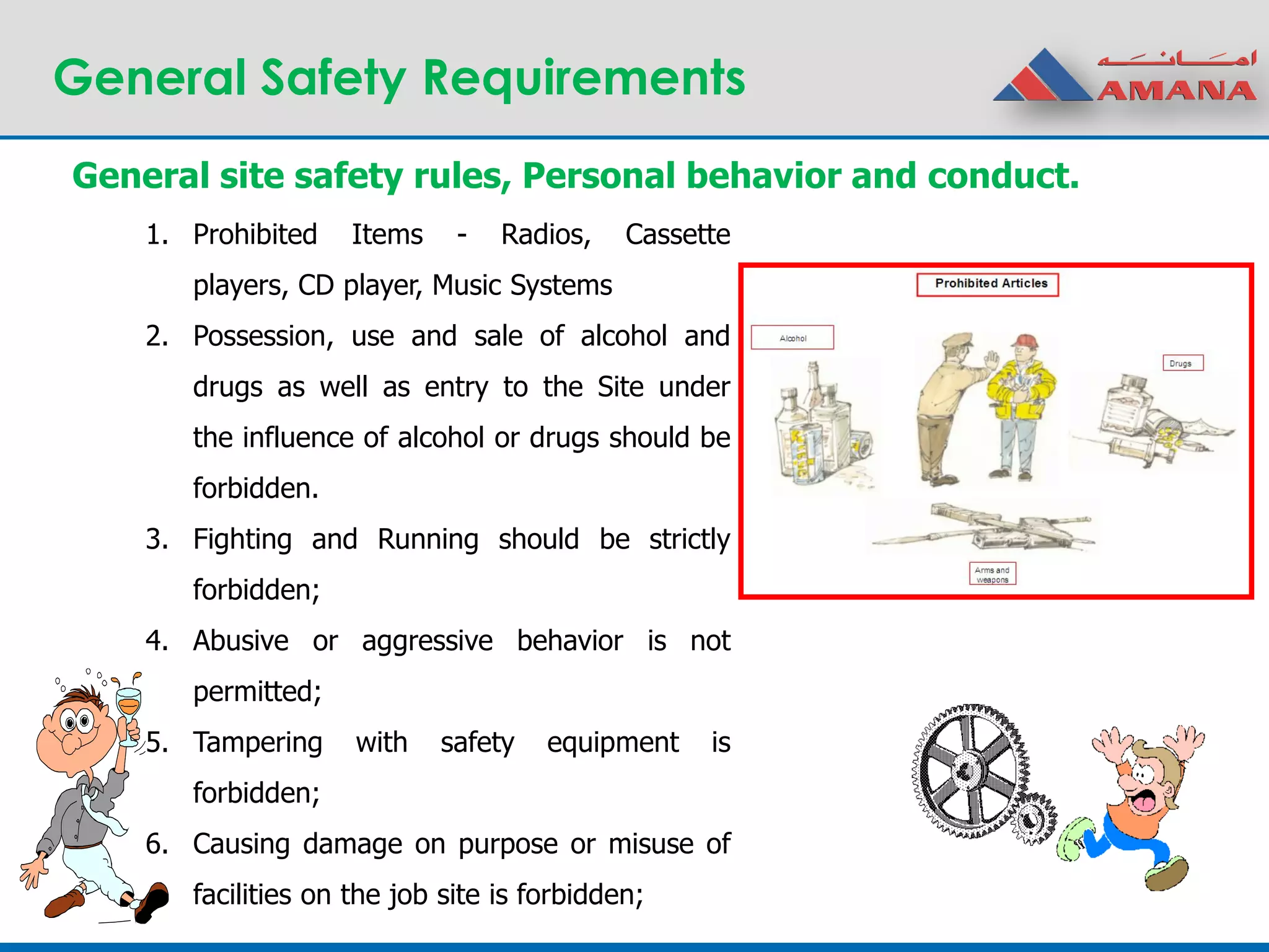 General Safety Requirements
1. Prohibited Items - Radios, Cassette
players, CD player, Music Systems
2. Possession, use and sale of alcohol and
drugs as well as entry to the Site under
the influence of alcohol or drugs should be
forbidden.
3. Fighting and Running should be strictly
forbidden;
4. Abusive or aggressive behavior is not
permitted;
5. Tampering with safety equipment is
forbidden;
6. Causing damage on purpose or misuse of
facilities on the job site is forbidden;
General site safety rules, Personal behavior and conduct.
 