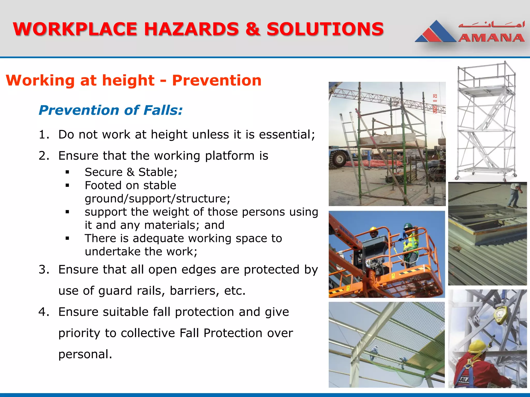 WORKPLACE HAZARDS & SOLUTIONS
1. Do not work at height unless it is essential;
2. Ensure that the working platform is
 Secure & Stable;
 Footed on stable
ground/support/structure;
 support the weight of those persons using
it and any materials; and
 There is adequate working space to
undertake the work;
3. Ensure that all open edges are protected by
use of guard rails, barriers, etc.
4. Ensure suitable fall protection and give
priority to collective Fall Protection over
personal.
Working at height - Prevention
Prevention of Falls:
 