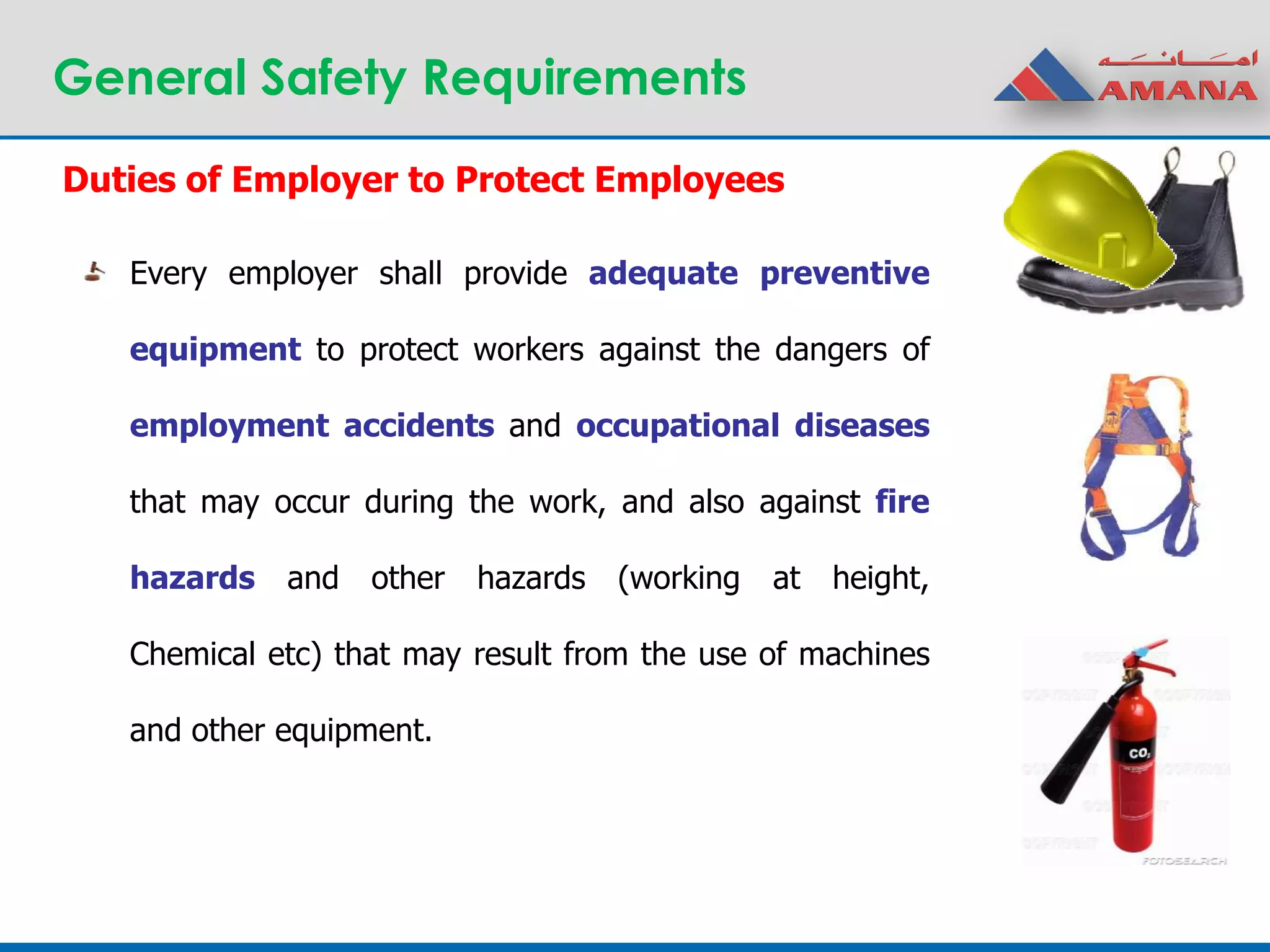 General Safety Requirements
Duties of Employer to Protect Employees
Every employer shall provide adequate preventive
equipment to protect workers against the dangers of
employment accidents and occupational diseases
that may occur during the work, and also against fire
hazards and other hazards (working at height,
Chemical etc) that may result from the use of machines
and other equipment.
 