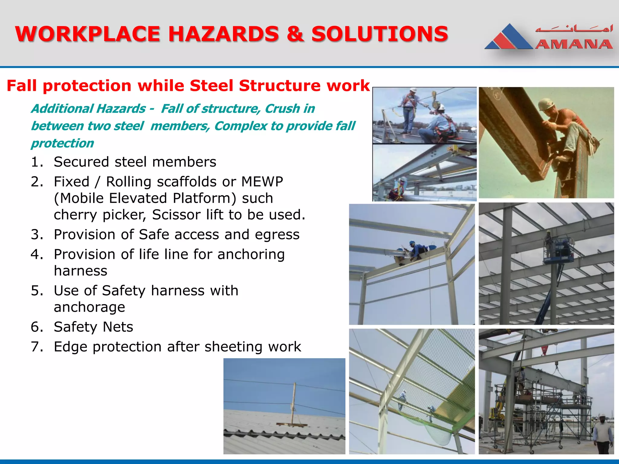 WORKPLACE HAZARDS & SOLUTIONS
Fall protection while Steel Structure work
Additional Hazards - Fall of structure, Crush in
between two steel members, Complex to provide fall
protection
1. Secured steel members
2. Fixed / Rolling scaffolds or MEWP
(Mobile Elevated Platform) such
cherry picker, Scissor lift to be used.
3. Provision of Safe access and egress
4. Provision of life line for anchoring
harness
5. Use of Safety harness with
anchorage
6. Safety Nets
7. Edge protection after sheeting work
 