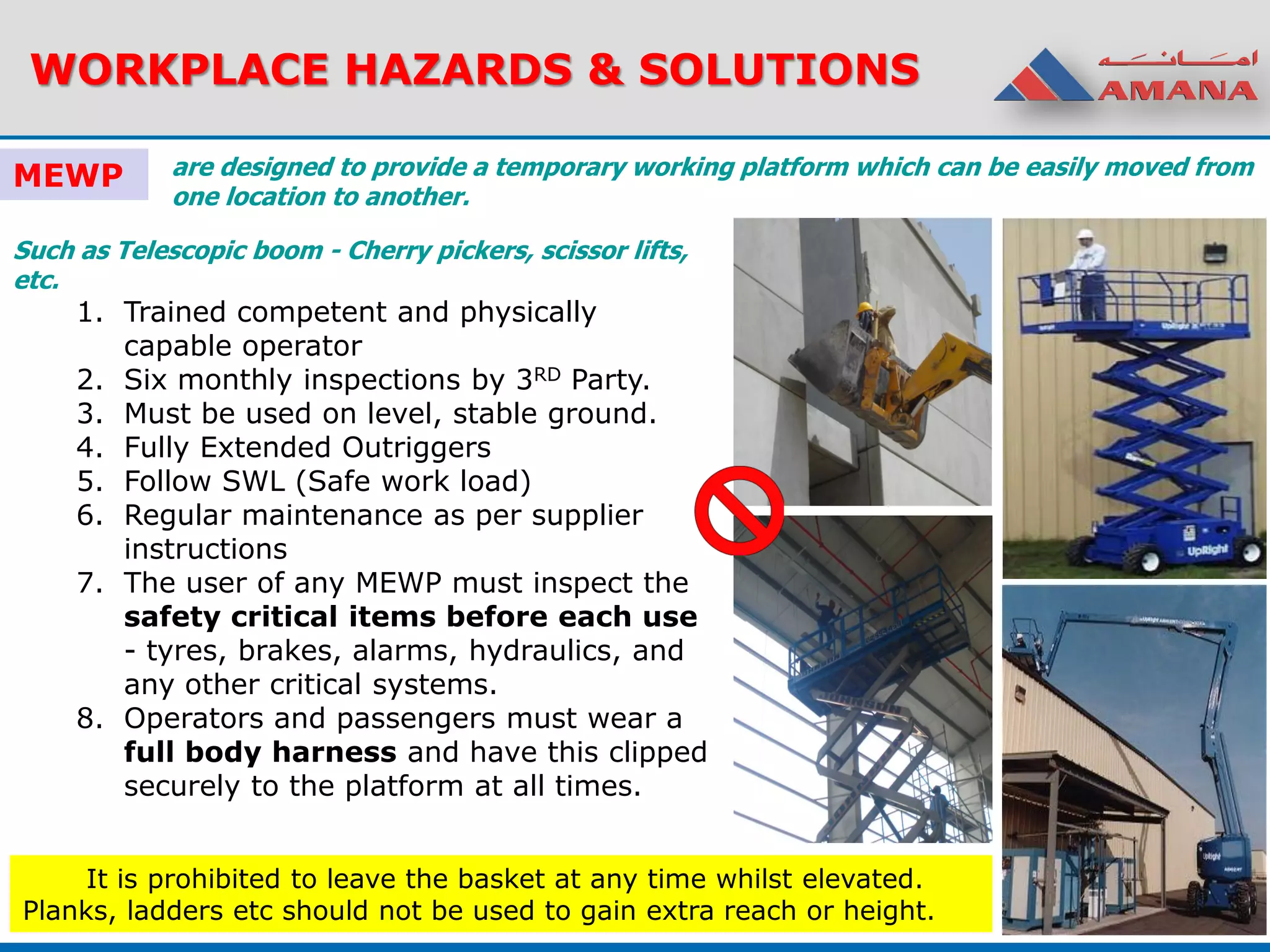 WORKPLACE HAZARDS & SOLUTIONS
MEWP
Such as Telescopic boom - Cherry pickers, scissor lifts,
etc.
1. Trained competent and physically
capable operator
2. Six monthly inspections by 3RD Party.
3. Must be used on level, stable ground.
4. Fully Extended Outriggers
5. Follow SWL (Safe work load)
6. Regular maintenance as per supplier
instructions
7. The user of any MEWP must inspect the
safety critical items before each use
- tyres, brakes, alarms, hydraulics, and
any other critical systems.
8. Operators and passengers must wear a
full body harness and have this clipped
securely to the platform at all times.
It is prohibited to leave the basket at any time whilst elevated.
Planks, ladders etc should not be used to gain extra reach or height.
are designed to provide a temporary working platform which can be easily moved from
one location to another.
 