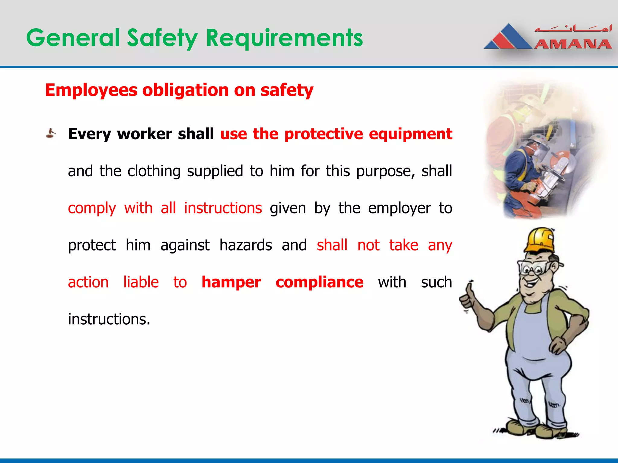 General Safety Requirements
Every worker shall use the protective equipment
and the clothing supplied to him for this purpose, shall
comply with all instructions given by the employer to
protect him against hazards and shall not take any
action liable to hamper compliance with such
instructions.
Employees obligation on safety
 