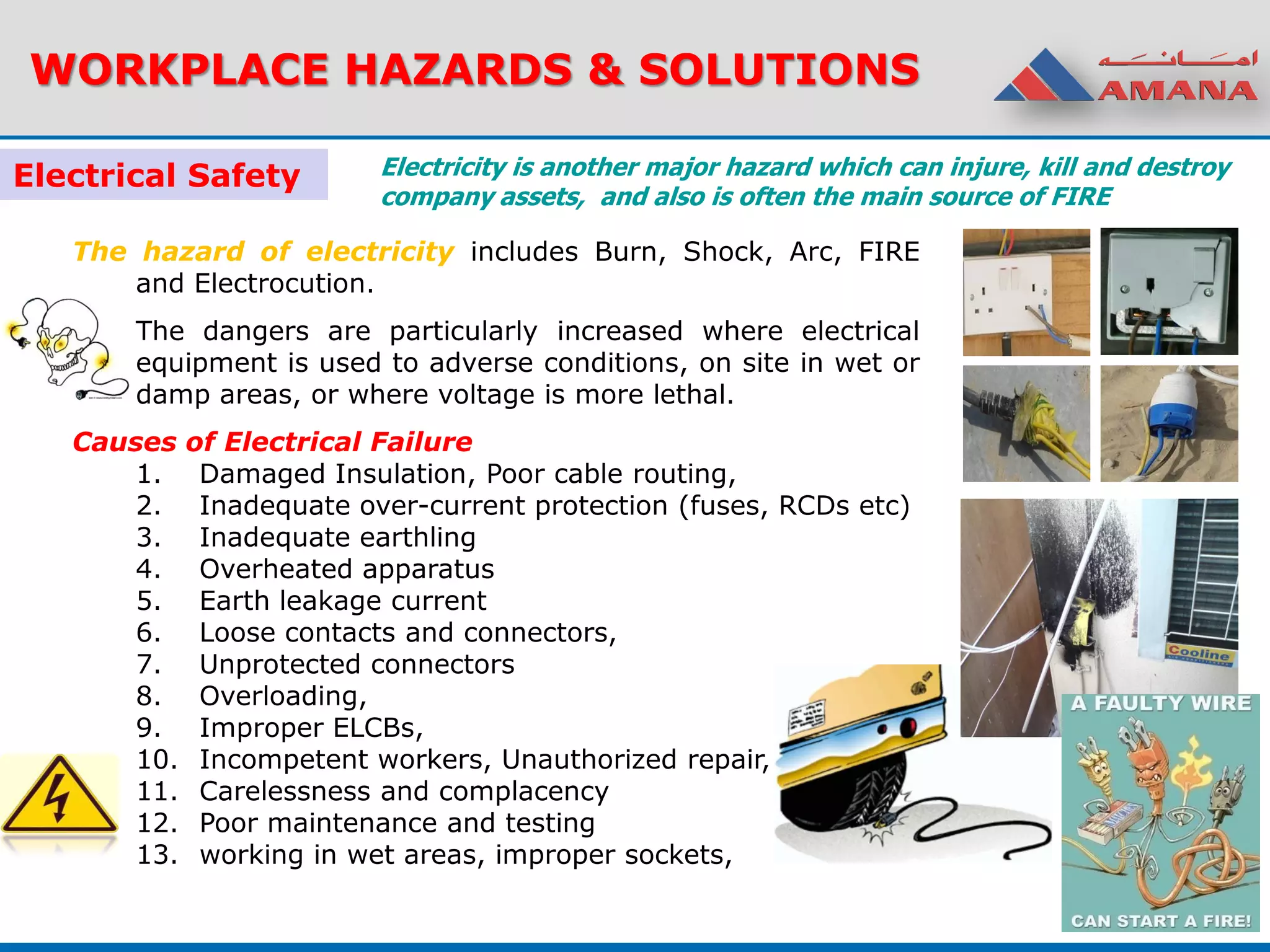 WORKPLACE HAZARDS & SOLUTIONS
Electrical Safety
The hazard of electricity includes Burn, Shock, Arc, FIRE
and Electrocution.
The dangers are particularly increased where electrical
equipment is used to adverse conditions, on site in wet or
damp areas, or where voltage is more lethal.
Causes of Electrical Failure
1. Damaged Insulation, Poor cable routing,
2. Inadequate over-current protection (fuses, RCDs etc)
3. Inadequate earthling
4. Overheated apparatus
5. Earth leakage current
6. Loose contacts and connectors,
7. Unprotected connectors
8. Overloading,
9. Improper ELCBs,
10. Incompetent workers, Unauthorized repair,
11. Carelessness and complacency
12. Poor maintenance and testing
13. working in wet areas, improper sockets,
Electricity is another major hazard which can injure, kill and destroy
company assets, and also is often the main source of FIRE
 