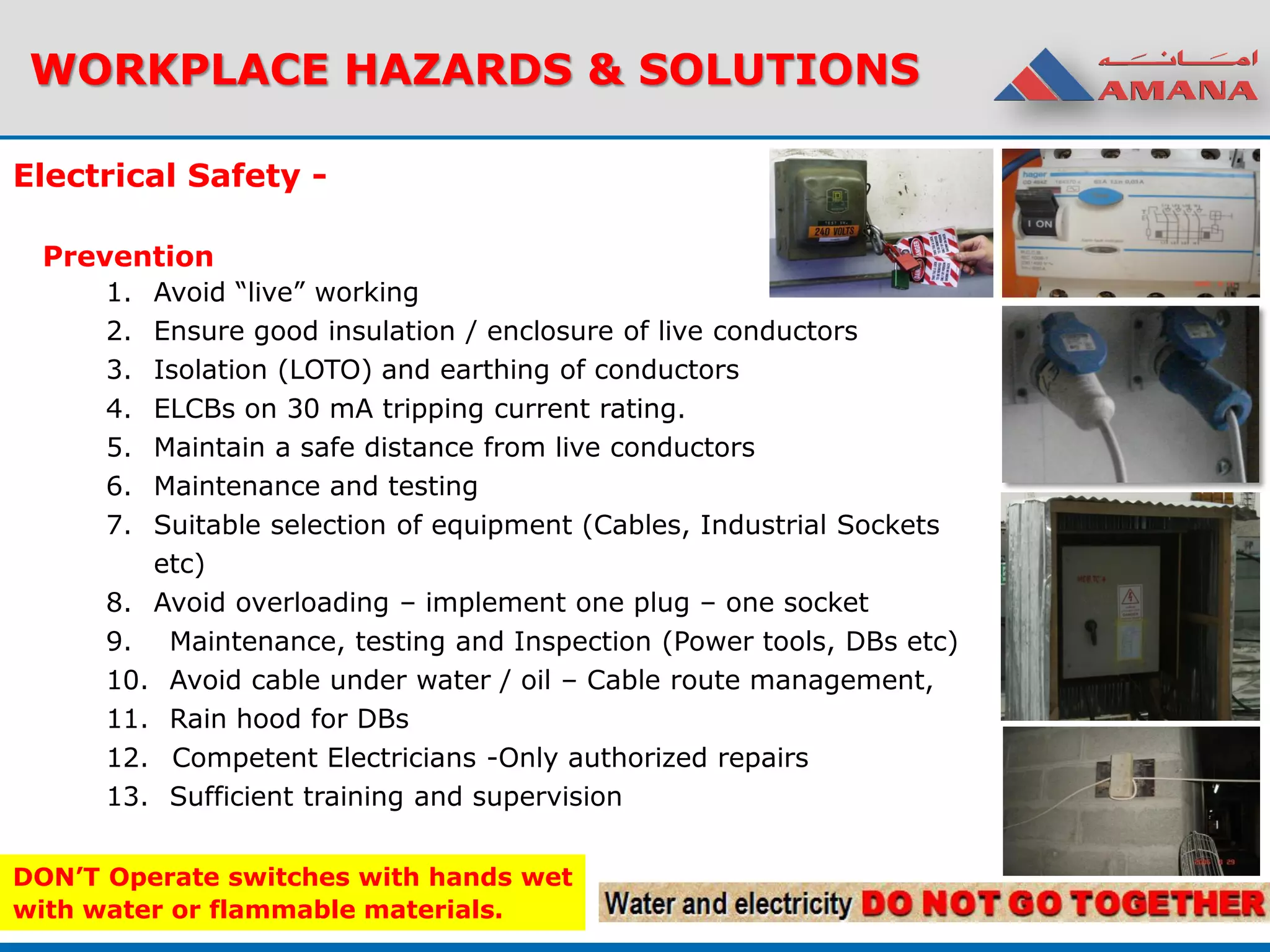 WORKPLACE HAZARDS & SOLUTIONS
Electrical Safety -
Prevention
1. Avoid “live” working
2. Ensure good insulation / enclosure of live conductors
3. Isolation (LOTO) and earthing of conductors
4. ELCBs on 30 mA tripping current rating.
5. Maintain a safe distance from live conductors
6. Maintenance and testing
7. Suitable selection of equipment (Cables, Industrial Sockets
etc)
8. Avoid overloading – implement one plug – one socket
9. Maintenance, testing and Inspection (Power tools, DBs etc)
10. Avoid cable under water / oil – Cable route management,
11. Rain hood for DBs
12. Competent Electricians -Only authorized repairs
13. Sufficient training and supervision
DON’T Operate switches with hands wet
with water or flammable materials.
 