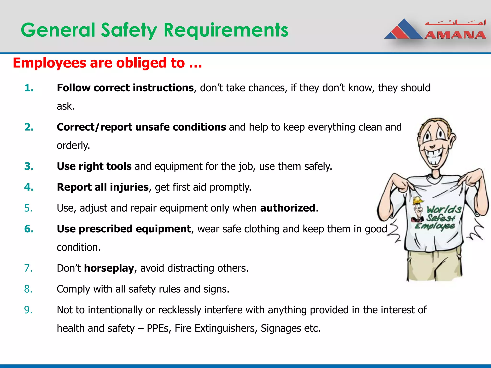General Safety Requirements
1. Follow correct instructions, don’t take chances, if they don’t know, they should
ask.
2. Correct/report unsafe conditions and help to keep everything clean and
orderly.
3. Use right tools and equipment for the job, use them safely.
4. Report all injuries, get first aid promptly.
5. Use, adjust and repair equipment only when authorized.
6. Use prescribed equipment, wear safe clothing and keep them in good
condition.
7. Don’t horseplay, avoid distracting others.
8. Comply with all safety rules and signs.
9. Not to intentionally or recklessly interfere with anything provided in the interest of
health and safety – PPEs, Fire Extinguishers, Signages etc.
Employees are obliged to …
 