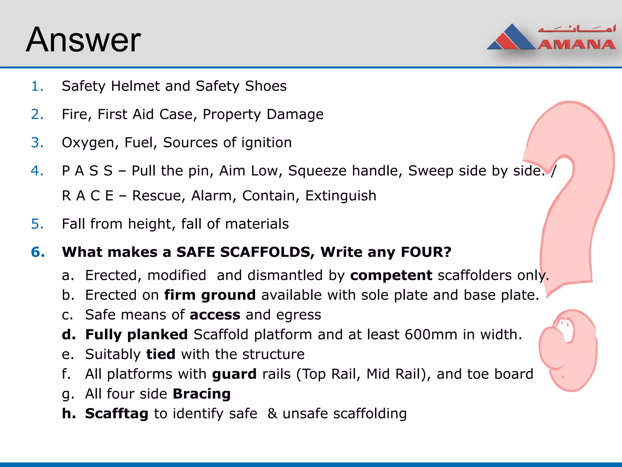 Answer
1. Safety Helmet and Safety Shoes
2. Fire, First Aid Case, Property Damage
3. Oxygen, Fuel, Sources of ignition
4. P A S S – Pull the pin, Aim Low, Squeeze handle, Sweep side by side. /
R A C E – Rescue, Alarm, Contain, Extinguish
5. Fall from height, fall of materials
6. What makes a SAFE SCAFFOLDS, Write any FOUR?
a. Erected, modified and dismantled by competent scaffolders only.
b. Erected on firm ground available with sole plate and base plate.
c. Safe means of access and egress
d. Fully planked Scaffold platform and at least 600mm in width.
e. Suitably tied with the structure
f. All platforms with guard rails (Top Rail, Mid Rail), and toe board
g. All four side Bracing
h. Scafftag to identify safe & unsafe scaffolding
 