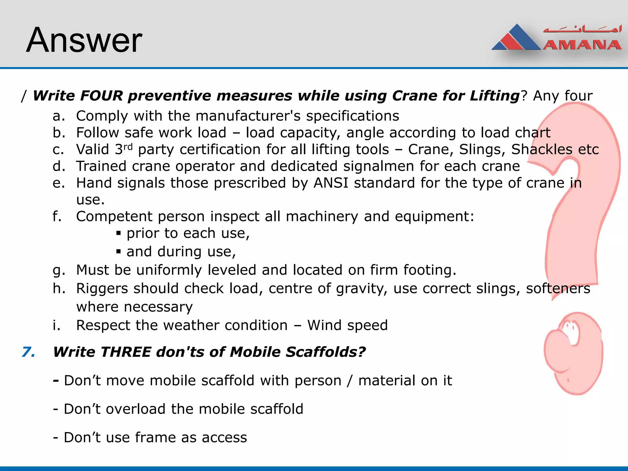 Answer
/ Write FOUR preventive measures while using Crane for Lifting? Any four
a. Comply with the manufacturer's specifications
b. Follow safe work load – load capacity, angle according to load chart
c. Valid 3rd party certification for all lifting tools – Crane, Slings, Shackles etc
d. Trained crane operator and dedicated signalmen for each crane
e. Hand signals those prescribed by ANSI standard for the type of crane in
use.
f. Competent person inspect all machinery and equipment:
 prior to each use,
 and during use,
g. Must be uniformly leveled and located on firm footing.
h. Riggers should check load, centre of gravity, use correct slings, softeners
where necessary
i. Respect the weather condition – Wind speed
7. Write THREE don'ts of Mobile Scaffolds?
- Don’t move mobile scaffold with person / material on it
- Don’t overload the mobile scaffold
- Don’t use frame as access
 