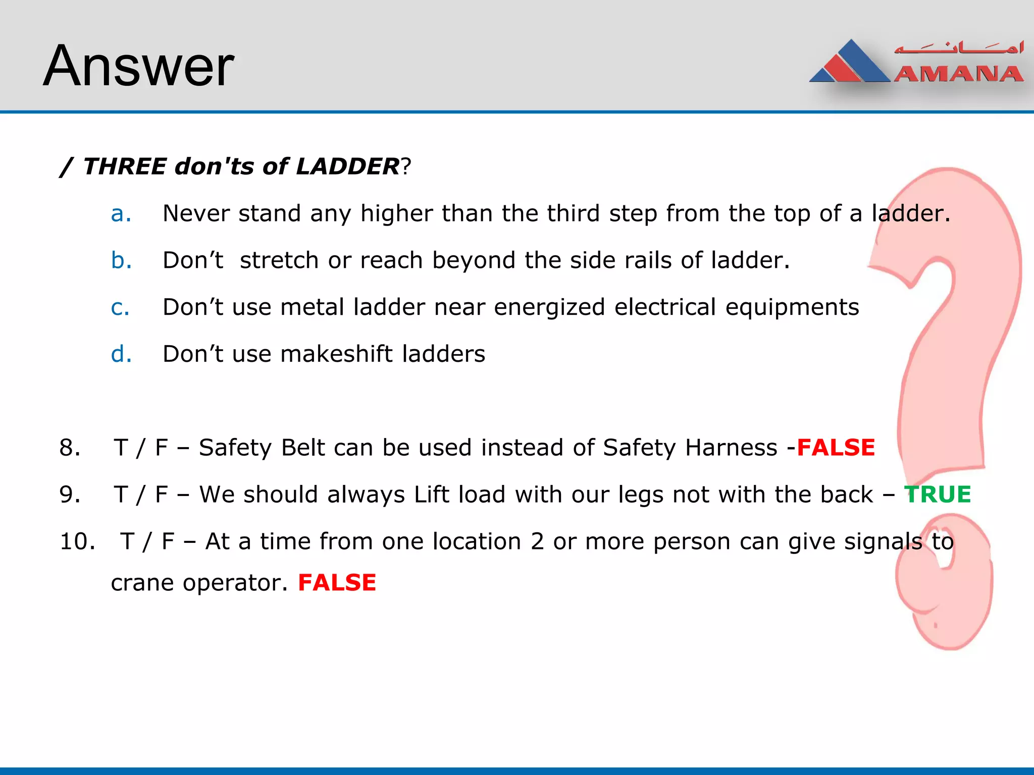 / THREE don'ts of LADDER?
a. Never stand any higher than the third step from the top of a ladder.
b. Don’t stretch or reach beyond the side rails of ladder.
c. Don’t use metal ladder near energized electrical equipments
d. Don’t use makeshift ladders
8. T / F – Safety Belt can be used instead of Safety Harness -FALSE
9. T / F – We should always Lift load with our legs not with the back – TRUE
10. T / F – At a time from one location 2 or more person can give signals to
crane operator. FALSE
Answer
 