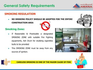 General Safety Requirements
SMOKING REGULATION
 NO SMOKING POLICY SHOULD BE ADOPTED FOR THE ENTIRE
CONSTRUCTION AREA
Smoking Zone:
 If Reasonable & Practicable a designated
SMOKING ZONE with suitable Fire Fighting
equipments, Ash Drum for stubbing cigarettes
butts to be provided
 This SMOKING ZONE must be away from any
sources of ignition.
CARELESS SMOKING IS ONE OF THE MAJOR CAUSE OF FIRE
 