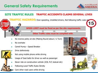 General Safety Requirements
SITE TRAFFIC RULES
SPEED LIMIT must be fixed as per the site requirements.
TRAFFIC HAZARDS:
TRAFFIC ACCIDENTS CLAIMS SEVERAL LIVES
 No reverse policy at site (Making Round about / U Turn)
 No overtake
 Camel Hump – Speed Breaker
 Drive defensively
 Not using mobile phone while driving
 Usage of Seat belts for driver as well as passenger
 Never ride on construction vehicle (JCB, FLT, bobcat etc)
 Following Local Traffic Rules Strictly
 Care other road users while driving
Other Traffic rules must be complied with.
Over speeding, Unskilled drivers, Not following traffic rules etc
 