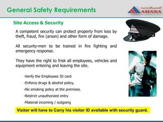 General Safety Requirements
A competent security can protect property from loss by
theft, fraud, fire (arson) and other form of damage.
All security-men to be trained in fire fighting and
emergency response.
They have the right to frisk all employees, vehicles and
equipment entering and leaving the site.
-Verify the Employees ID card
-Enforce drugs & alcohol policy,
-No smoking policy at the premises.
-Restrict unauthorized entry
-Material incoming / outgoing
Site Access & Security
Visitor will have to Carry his visitor ID available with security guard.
 