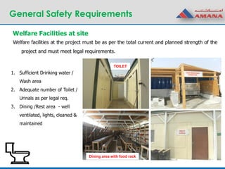 General Safety Requirements
Welfare Facilities at site
1. Sufficient Drinking water /
Wash area
2. Adequate number of Toilet /
Urinals as per legal req.
3. Dining /Rest area - well
ventilated, lights, cleaned &
maintained
TOILET
Dining area with food rack
Welfare facilities at the project must be as per the total current and planned strength of the
project and must meet legal requirements.
 