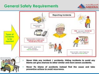 General Safety Requirements
 Never Hide any incident / accidents. Hiding incidents to avoid any
blame can give chances to other similar and more severe accidents.
 Never fix blame of accidents instead find the cause and take
preventive actions to avoid recurrence.
Types of
incidents
to be
reported
 
